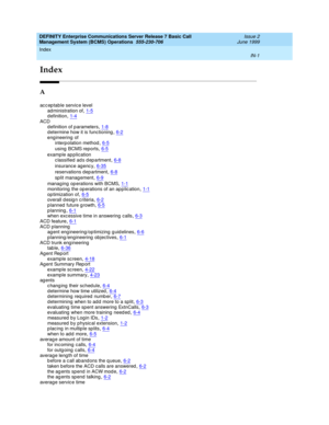 Page 183Index 
IN-1  
DEFINITY Enterprise Communications Server Release 7 Basic Call 
Management System (BCMS) Operations  555-230-706   Issue 2
June 1999
IN
Index
A
ac c ep table service level
ad ministration of
,1-5d efinition,1-4ACD
d efinition of p arameters
,1-8d etermine how it is functioning,6-2eng ineering  of
interp olation method
,6-5
using  BCMS reports,6-5
example ap p lication
c lassified ad s d ep artment,6-8
insurance ag enc y,6-35
reservations d ep artment,6-8
split management,6-9
manag ing  op...