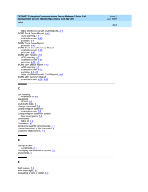 Page 185DEFINITY Enterprise Communications Server Release 7 Basic Call 
Management System (BCMS) Operations  555-230-706    Issue 2
June 1999
Index 
IN-3  
tab le of d ifferenc es with CMS Rep orts,A-5
BCMS Trunk Group  Report,4-42ACD p lanning,6-4example screen,4-43
purpose,6-4BCMs Trunk Group Report
purpose,4-42
BCMS Trunk Group  Summary Report
example screen,4-48purpose,4-47
BCMS VDN Rep ort,4-53ACD p lanning,6-5example screen,4-53
purpose,4-52, 6-5BCMS VDN Status Rep ort,4-12ACD p lanning,6-3
example...