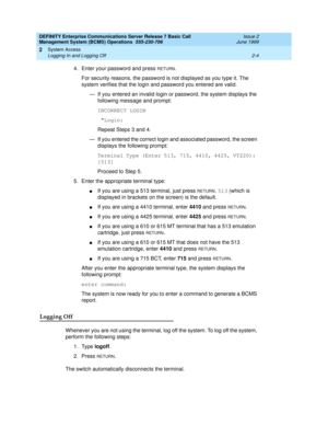 Page 24DEFINITY Enterprise Communications Server Release 7 Basic Call 
Management System (BCMS) Operations  555-230-706  Issue 2
June 1999
System Access 
2-4 Logging In and Logging Off 
2
4. Enter your password and press RETURN.
For security reasons, the password is not displayed as you type it. The 
system verifies that the login and password you entered are valid.
— If you entered an invalid login or password, the system displays the 
following message and prompt:
INCORRECT LOGIN
 Login:
Repeat Steps 3 and...