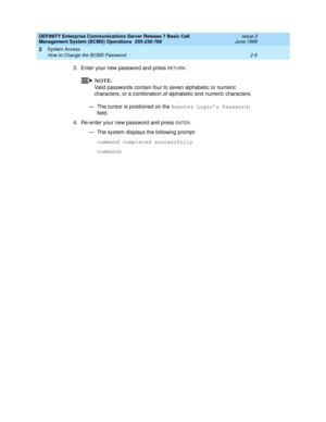 Page 26DEFINITY Enterprise Communications Server Release 7 Basic Call 
Management System (BCMS) Operations  555-230-706  Issue 2
June 1999
System Access 
2-6 How to Change the BCMS Password 
2
3. Enter your new password and press RETURN.
NOTE:
Valid passwords contain four to seven alphabetic or numeric 
characters, or a combination of alphabetic and numeric characters.
— The cursor is positioned on the Reenter Login’s Password: 
field.
4. Re-enter your new password and press 
ENTER.
— The system displays the...