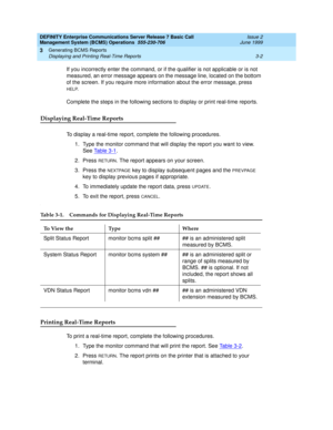 Page 28DEFINITY Enterprise Communications Server Release 7 Basic Call 
Management System (BCMS) Operations  555-230-706  Issue 2
June 1999
Generating BCMS Reports 
3-2 Displaying and Printing Real-Time Reports 
3
If you incorrectly enter the command, or if the qualifier is not applicable or is not 
measured, an error message appears on the message line, located on the bottom 
of the screen. If you require more information about the error message, press 
HELP.
Complete the steps in the following sections to...