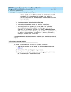 Page 30DEFINITY Enterprise Communications Server Release 7 Basic Call 
Management System (BCMS) Operations  555-230-706  Issue 2
June 1999
Generating BCMS Reports 
3-4 Displaying, Printing, and Scheduling Historical Reports 
3
interval reports are run while the data for the desired interval is still 
available in the time database. For example, if you select the 
half-hour option, print the report twice daily to ensure that you do not 
lose information.
nThe times or days for which you wish to see data.
nThe...