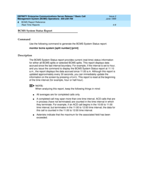 Page 50DEFINITY Enterprise Communications Server Release 7 Basic Call 
Management System (BCMS) Operations  555-230-706  Issue 2
June 1999
BCMS Report Reference 
4-8 Real-Time Reports 
4
BCMS System Status Report
Command
Use the following command to generate the BCMS System Status report:
monitor bcms system [split number] [print]
Description
The BCMS System Status report provides current (real-time) status information 
for either all BCMS splits or selected BCMS splits. This report displays data 
accrued since...