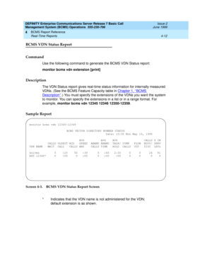 Page 54DEFINITY Enterprise Communications Server Release 7 Basic Call 
Management System (BCMS) Operations  555-230-706  Issue 2
June 1999
BCMS Report Reference 
4-12 Real-Time Reports 
4
BCMS VDN Status Report
Command
Use the following command to generate the BCMS VDN Status report:
monitor bcms vdn extension [print]
Description
The VDN Status report gives real-time status information for internally measured 
VDNs. (See the BCMS Feature Capacity table in Chapter 1, ‘‘BCMS 
Description’’.) You must specify the...