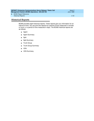 Page 58DEFINITY Enterprise Communications Server Release 7 Basic Call 
Management System (BCMS) Operations  555-230-706  Issue 2
June 1999
BCMS Report Reference 
4-16 Historical Reports 
4
Historical Reports
BCMS provides eight historical reports. These reports give you information for an 
interval of time. You can print the reports for a period of time measured in minutes 
or hours, or a period of time measured in days. The BCMS historical reports are 
as follows:
nAgent
nAgent Summary
nSplit
nSplit Summary...