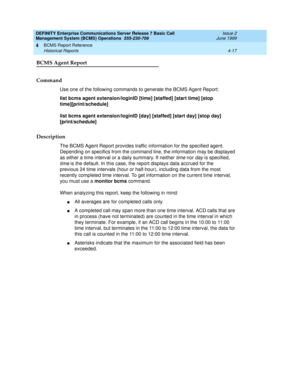 Page 59DEFINITY Enterprise Communications Server Release 7 Basic Call 
Management System (BCMS) Operations  555-230-706  Issue 2
June 1999
BCMS Report Reference 
4-17 Historical Reports 
4
BCMS Agent Report
Command
Use one of the following commands to generate the BCMS Agent Report:
list bcms agent extension/loginID [time] [staffed] [start time] [stop 
time][print/schedule]
list bcms agent extension/loginID [day] [staffed] [start day] [stop day] 
[print/schedule]
Description
The BCMS Agent Report provides...