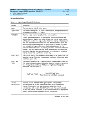 Page 61DEFINITY Enterprise Communications Server Release 7 Basic Call 
Management System (BCMS) Operations  555-230-706  Issue 2
June 1999
BCMS Report Reference 
4-19 Historical Reports 
4
Header Definitions
Table 4-5. Agent Report Header Definitions 
Header Definition
Agent The extension or login ID of the agent.
Agent NameThe name of the agent. If no name is administered, the agent’s extension 
is displayed in the form 
EXT 65432.
TIME/DAY The time or day interval specified in the command line.
Time is always...