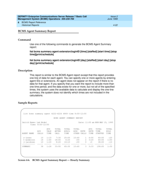 Page 64DEFINITY Enterprise Communications Server Release 7 Basic Call 
Management System (BCMS) Operations  555-230-706  Issue 2
June 1999
BCMS Report Reference 
4-22 Historical Reports 
4
BCMS Agent Summary Report
Command
Use one of the following commands to generate the BCMS Agent Summary 
report:
list bcms summary agent extension|loginID [time] [staffed] [start time] [stop 
time][print/schedule]
list bcms summary agent extension|loginID [day] [staffed] [start day] [stop 
day] [print/schedule]
Description...