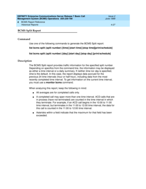 Page 69DEFINITY Enterprise Communications Server Release 7 Basic Call 
Management System (BCMS) Operations  555-230-706  Issue 2
June 1999
BCMS Report Reference 
4-27 Historical Reports 
4
BCMS Split Report
Command
Use one of the following commands to generate the BCMS Split report:
list bcms split (split number) [time] [start time] [stop time][print/schedule]
list bcms split (split number) [day] [start day] [stop day] [print/schedule]
Description
The BCMS Split report provides traffic information for the...