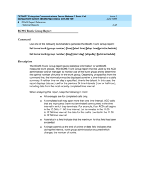 Page 84DEFINITY Enterprise Communications Server Release 7 Basic Call 
Management System (BCMS) Operations  555-230-706  Issue 2
June 1999
BCMS Report Reference 
4-42 Historical Reports 
4
BCMS Trunk Group Report
Command
Use one of the following commands to generate the BCMS Trunk Group report:
list bcms trunk (group number) [time] [start time] [stop time][print/schedule]
list bcms trunk (group number) [day] [start day] [stop day] [print/schedule]
Description
The BCMS Trunk Group report gives statistical...