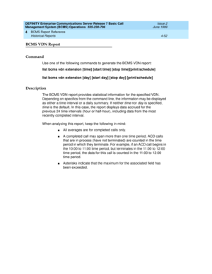 Page 94DEFINITY Enterprise Communications Server Release 7 Basic Call 
Management System (BCMS) Operations  555-230-706  Issue 2
June 1999
BCMS Report Reference 
4-52 Historical Reports 
4
BCMS VDN Report
Command
Use one of the following commands to generate the BCMS VDN report:
list bcms vdn extension [time] [start time] [stop time][print/schedule]
list bcms vdn extension [day] [start day] [stop day] [print/schedule]
Description
The BCMS VDN report provides statistical information for the specified VDN....