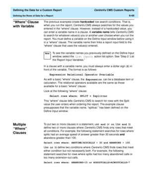 Page 102  Defining the Data for a Custom Report CentreVu CMS Custom Reports
Defining the Rows of Data for a Report4-44
“Where” Clause 
with Variable
4
The previous examples create hardcoded row search conditions. That is, 
when you run the report, 
CentreVu CMS always searches for the values you 
entered in the “where” clause. However, instead of a hardcoded value, you 
can enter a variable name in a clause. A variable name tells 
CentreVu CMS 
to search for whatever value(s) you or another user choose when you...