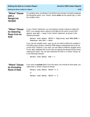 Page 103  Defining the Data for a Custom Report CentreVu CMS Custom Reports
Defining the Rows of Data for a Report4-45
“Where” Clause 
with a 
Range/List 
Var ia bl e
4
If a variable name, as defined in the Define Input window, has been assigned 
the Range/list option, your “where” clause must use the equals sign (=) with 
the variable name. 
“Where” Clause 
for Selecting 
Rows from an 
ACD
4
In your “where” statement, you must always include a clause to select the 
ACD. If you always want a report to find data...
