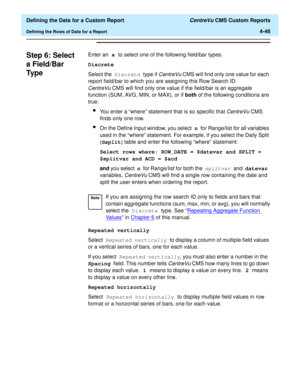 Page 104  Defining the Data for a Custom Report CentreVu CMS Custom Reports
Defining the Rows of Data for a Report4-46
Step 6: Select 
a Field/Bar 
Ty p e
4
Enter an x to select one of the following field/bar types.
Discrete
Select the Discrete type if 
CentreVu CMS will find only one value for each 
report field/bar to which you are assigning this Row Search ID. 
CentreVuCMS will find only one value if the field/bar is an aggregate 
function (SUM, AVG, MIN, or MAX), or if both of the following conditions are...