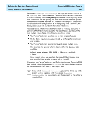 Page 105  Defining the Data for a Custom Report CentreVu CMS Custom Reports
Defining the Rows of Data for a Report4-47
If you select Repeated horizontally, you must also enter a number in 
the Spacing field. This number tells 
CentreVu CMS how many characters 
to move horizontally from the beginning of one value to the beginning of the 
next. This means that the spacing you enter must include the blank spaces 
between fields/bars and the width of a field/bar. For example, if a field/bar is 
four characters wide...
