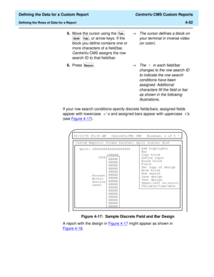 Page 110  Defining the Data for a Custom Report CentreVu CMS Custom Reports
Defining the Rows of Data for a Report4-52
If your row search conditions specify discrete fields/bars, assigned fields 
appear with lowercase xs and assigned bars appear with uppercase Xs 
(see Figure 4-17
).
Figure 4-17:  Sample Discrete Field and Bar Design
A report with the design in Figure 4-17
 might appear as shown in 
Figure 4-18
. 5.Move the cursor using the  , 
, or arrow keys. If the 
block you define contains one or 
more...
