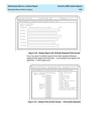 Page 112  Defining the Data for a Custom Report CentreVu CMS Custom Reports
Defining the Rows of Data for a Report4-54
Figure 4-20:  Sample Report with Vertically Repeated Field and Bar
If your row search conditions specify horizontally repeated fields/bars, 
assigned fields appear with lowercase hs and assigned bars appear with 
uppercase Hs (see Figure 4-21
).
Figure 4-21:  Sample Field and Bar Design — Horizontally Repeated
 
04/19/95 00:30 AM CentreVu(TM) CMS Windows: 1 of 5 ^ 
Custom Reports: Screen...