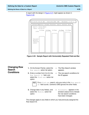 Page 113  Defining the Data for a Custom Report CentreVu CMS Custom Reports
Defining the Rows of Data for a Report4-55
A report with the design in Figure 4-21 might appear as shown in 
Figure 4-22
.
Figure 4-22:  Sample Report with Horizontally Repeated Field and Bar
Changing Row 
Search 
Conditions
4
The changes apply to any fields to which you had previously assigned the 
Row Search ID.
 
07/19/93 00:30 AM CentreVu(TM) CMS Windows: 2 of 5 ^ 
Custom Reports: Screen Painter: split status: Hist
Split: Sales-West...