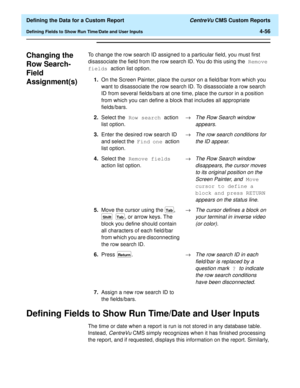 Page 114  Defining the Data for a Custom Report CentreVu CMS Custom Reports
Defining Fields to Show Run Time/Date and User Inputs4-56
Changing the 
Row Search-
Field 
Assignment(s)
4
To change the row search ID assigned to a particular field, you must first 
disassociate the field from the row search ID. You do this using the Remove 
fields action list option.
Defining Fields to Show Run Time/Date and User Inputs4
The time or date when a report is run is not stored in any database table. 
Instead, 
CentreVu CMS...