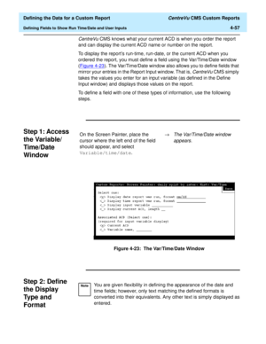 Page 115  Defining the Data for a Custom Report CentreVu CMS Custom Reports
Defining Fields to Show Run Time/Date and User Inputs4-57
CentreVu CMS knows what your current ACD is when you order the report 
and can display the current ACD name or number on the report.
To display the reports run-time, run-date, or the current ACD when you 
ordered the report, you must define a field using the Var/Time/Date window 
(Figure 4-23
). The Var/Time/Date window also allows you to define fields that 
mirror your entries in...