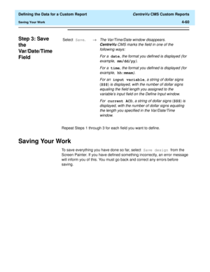 Page 118  Defining the Data for a Custom Report CentreVu CMS Custom Reports
Saving Your Work4-60
Step 3: Save 
the 
Var/Date/Time 
Field
4
Repeat Steps 1 through 3 for each field you want to define.
Saving Your Work4
To save everything you have done so far, select Save design from the 
Screen Painter. If you have defined something incorrectly, an error message 
will inform you of this. You must go back and correct any errors before 
saving. Select Save.®
The Var/Time/Date window disappears. 
CentreVuCMS marks...