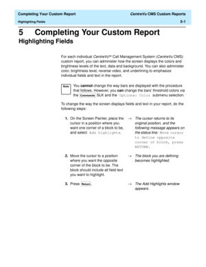 Page 119  Completing Your Custom Report CentreVu CMS Custom Reports
Highlighting Fields5-1
5 Completing Your Custom Report
Highlighting Fields5
For each individual CentreVuä Call Management System (CentreVuCMS) 
custom report, you can administer how the screen displays the colors and 
brightness levels of the text, data and background. You can also administer 
color, brightness level, reverse video, and underlining to emphasize 
individual fields and text in the report.
To change the way the screen displays...