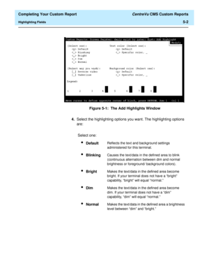 Page 120  Completing Your Custom Report CentreVu CMS Custom Reports
Highlighting Fields5-2
Figure 5-1:  The Add Highlights Window
4.Select the highlighting options you want. The highlighting options 
are:
Select one:
lDefaultReflects the text and background settings 
administered for this terminal.
lBlinkingCauses the text/data in the defined area to blink 
(continuous alternation between dim and normal 
brightness or foreground/ background colors).
lBrightMakes the text/data in the defined area become 
bright....