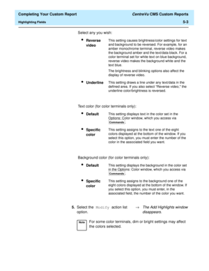 Page 121  Completing Your Custom Report CentreVu CMS Custom Reports
Highlighting Fields5-3
Select any you wish:
lReverse 
videoThis setting causes brightness/color settings for text 
and background to be reversed. For example, for an 
amber monochrome terminal, reverse video makes 
the background amber and the text/data black. For a 
color terminal set for white text on blue background, 
reverse video makes the background white and the 
text blue.
The brightness and blinking options also affect the 
display of...