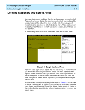 Page 122  Completing Your Custom Report CentreVu CMS Custom Reports
Defining Stationary (No-Scroll) Areas5-4
Defining Stationary (No-Scroll) Areas5
Many standard reports are bigger than the available space on your terminal. 
As a result, when you display the report on your terminal, you must scroll the 
window to see all the data, either down or to the side. However, you will 
notice that some report text or data fields do not move. These stationary, or 
no-scroll, parts of the report normally are column...