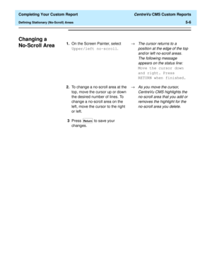 Page 124  Completing Your Custom Report CentreVu CMS Custom Reports
Defining Stationary (No-Scroll) Areas5-6
Changing a 
No-Scroll Area
51.On the Screen Painter, select 
Upper/left no-scroll.®The cursor returns to a 
position at the edge of the top 
and/or left no-scroll areas. 
The following message 
appears on the status line:
 
Move the cursor down 
and right. Press 
RETURN when finished.
2.To change a no-scroll area at the 
top, move the cursor up or down 
the desired number of lines. To 
change a no-scroll...