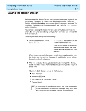 Page 125  Completing Your Custom Report CentreVu CMS Custom Reports
Saving the Report Design5-7
Saving the Report Design5
Before you exit the Screen Painter, you must save your report design. If you 
do not save the design, all the work you did since accessing the Screen 
Painter will be lost, including any work you did with secondary windows. You 
must save the design, even if you successfully test it with the Test design 
action list option.
You can save a design that does not test successfully because there...