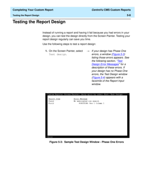Page 126  Completing Your Custom Report CentreVu CMS Custom Reports
Testing the Report Design5-8
Testing the Report Design5
Instead of running a report and having it fail because you had errors in your 
design, you can test the design directly from the Screen Painter. Testing your 
report design regularly can save you time.
Use the following steps to test a report design:
Figure 5-3:  Sample Test Design Window - Phase One Errors 1.On the Screen Painter, select 
Test design.®
If your design has Phase One 
errors,...