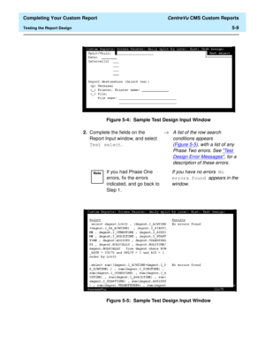 Page 127  Completing Your Custom Report CentreVu CMS Custom Reports
Testing the Report Design5-9
Figure 5-4:  Sample Test Design Input Window
Figure 5-5:  Sample Test Design Input Window
2.Complete the fields on the 
Report Input window, and select 
Test select.®A list of the row search 
conditions appears 
(Figure 5-5
), with a list of any 
Phase Two errors. See 
Te s t  
Design Error Messages, for a 
description of these errors.
NoteIf you had Phase One 
errors, fix the errors 
indicated, and go back to 
Step...