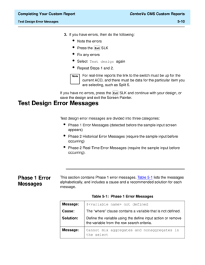 Page 128  Completing Your Custom Report CentreVu CMS Custom Reports
Test Design Error Messages5-10
If you have no errors, press the   SLK and continue with your design, or 
save the design and exit the Screen Painter.
Test Design Error Messages5
Test design error messages are divided into three categories:
lPhase 1 Error Messages (detected before the sample input screen 
appears)
lPhase 2 Historical Error Messages (require the sample input before 
occurring)
lPhase 2 Real-Time Error Messages (require the sample...