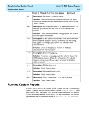 Page 138  Completing Your Custom Report CentreVu CMS Custom Reports
Running Custom Reports5-20
Running Custom Reports5
You run custom reports using steps similar to steps you use to run standard 
reports. However, you run custom reports from the Custom Reports Main 
Menu option. Also, the Report Input window shows input fields you defined 
on the Define Input window for the report. For real-time reports, the Report 
Input window also automatically shows a Refresh rate in seconds  —7 Description: Bad index in...