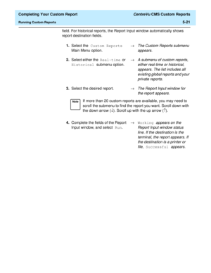 Page 139  Completing Your Custom Report CentreVu CMS Custom Reports
Running Custom Reports5-21
field. For historical reports, the Report Input window automatically shows 
report destination fields.
1.Select the Custom Reports 
Main Menu option.®
The Custom Reports submenu 
appears.
2.Select either the Real-time or 
Historical submenu option.®A submenu of custom reports, 
either real-time or historical, 
appears. The list includes all 
existing global reports and your 
private reports.
3.Select the desired...