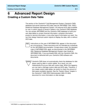 Page 141  Advanced Report Design CentreVu CMS Custom Reports
Creating a Custom Data Table6-1
6 Advanced Report Design
Creating a Custom Data Table6
The section of the CentreVuä Call Management System (CentreVu CMS) 
database that stores historical ACD data uses the 
INFORMIX *SQL (ISQL) 
Relational Database Management System. All historical ACD data available 
for use in custom reports is stored in tables in the 
CentreVu CMS database. 
You can access 
INFORMIX and the CentreVu CMS database to build your 
own...