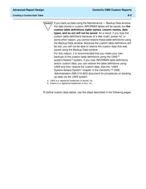 Page 142  Advanced Report Design CentreVu CMS Custom Reports
Creating a Custom Data Table6-2
To define custom data tables, use the steps described in the following pages.
CautionIf you back up data using the Maintenance — Backup Data window, 
the data stored in custom 
INFORMIX tables will be saved, but the 
custom table definitions (table names, column names, data 
types, and so on) will not be saved. As a result, if you lose the 
custom table definitions because of a disk crash, power hit, or 
some other...