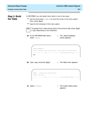 Page 144  Advanced Report Design CentreVu CMS Custom Reports
Creating a Custom Data Table6-4
Step 2: Build 
the Table
6
In INFORMIX, you can select menu items in one of two ways:
lUse the arrow keys (® or ¬) to move the cursor to the menu option. 
Then, press  .
lType the first character of the menu option.
NoteTo escape from a step and go back to the previous step, press   
or  , depending on your keyboard.
2a.At the 
INFORMIX Main Menu, 
select Table.®The Select Database 
screen appears.
Return
Delete
Del...