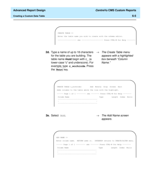Page 145  Advanced Report Design CentreVu CMS Custom Reports
Creating a Custom Data Table6-5
CREATE TABLE >>
Enter the table name you wish to create with the schema editor.
------------------ cms --------------------- Press CTRL-W for Help --------
2d.Type a name of up to 18 characters 
for the table you are building. The 
table name must begin with c_ (a 
lower-case “c” and underscore). For 
example, type c_workcode. Press 
the 
 key.®
The Create Table menu 
appears with a highlighted 
box beneath “Column...