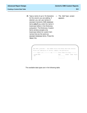 Page 146  Advanced Report Design CentreVu CMS Custom Reports
Creating a Custom Data Table6-6
The available data types are in the following table.2f.Type a name of up to 18 characters 
for the column you are adding. If 
desired, you can use names of 
standard 
CentreVuCMS database 
items only if you enter the name in 
lowercase letters in the Dictionary 
subsystem. The Dictionary: Custom 
Items window accepts only 
lowercase letters for custom item 
names that are the same as 
standard database items. Press the...