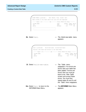 Page 150  Advanced Report Design CentreVu CMS Custom Reports
Creating a Custom Data Table6-10
 
ALTER TABLE c_workcode : Add Modify Drop  Screen Exit
Adds columns to the table above the line with the highlight.
------ Page 1 of 1 --------- cms -------- Press CTRL-W for Help --------
Column Name Type Length Index Nulls
cwc Char 16 Unique No
price Decimal 8.2 No
......................................
..
......................................
2k.Select Exit.®The Build-new-table menu 
appears.
 
Exit c_workcode:...