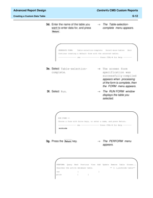 Page 152  Advanced Report Design CentreVu CMS Custom Reports
Creating a Custom Data Table6-12
3d.Enter the name of the table you 
want to enter data for, and press 
.®The Table-selection-
complete
 menu appears.
Return
GENERATE FORM: Table-selection-complete Select-more-tables Exit
Continue creating a default form with the selected tables.
----------------- cms ----------------- Press CTRL-W for Help --------
3e.Select Table-selection-
complete.®The screen form 
specification was 
successfully compiled 
appears...