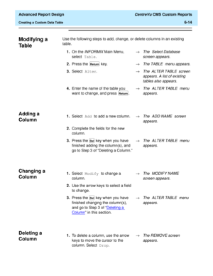 Page 154  Advanced Report Design CentreVu CMS Custom Reports
Creating a Custom Data Table6-14
Modifying a 
Ta b l e
6
Use the following steps to add, change, or delete columns in an existing 
table.
Adding a 
Column
6
Changing a 
Column
6
Deleting a 
Column
6
1.On the INFORMIX Main Menu, 
select Table.®The Select Database 
screen appears.
2.Press the   key.®The TABLE menu appears.
3.Select Alter.®The ALTER TABLE screen 
appears. A list of existing 
tables also appears.
4.Enter the name of the table you 
want to...