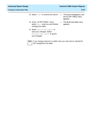 Page 155  Advanced Report Design CentreVu CMS Custom Reports
Creating a Custom Data Table6-15
2.Select YES to remove the column.®
The column disappears, and 
the ALTER TABLE menu 
appears.
3.At the ALTER TABLE menu, 
select Exit when you are finished 
changing the table.®The Build-new-table menu 
appears.
4.Select Build-new-table to 
save your changes. Select 
Discard-new-table to ignore 
your changes.
NoteIf you change columns in a table, then you may have to rebuild the 
form assigned to the table. 