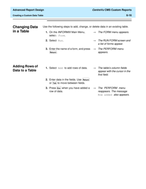 Page 156  Advanced Report Design CentreVu CMS Custom Reports
Creating a Custom Data Table6-16
Changing Data 
in a Table
6
Use the following steps to add, change, or delete data in an existing table.
Adding Rows of 
Data to a Table
6
1.On the INFORMIX Main Menu, 
select Form.®The FORM menu appears.
2.Select Run.®The RUN FORM screen and 
a list of forms appear.
3.Enter the name of a form, and press 
. ®The PERFORM menu 
appears.
Return
1.Select Add to add rows of data.®The tables column fields 
appear with the...