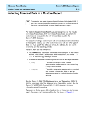 Page 158  Advanced Report Design CentreVu CMS Custom Reports
Including Forecast Data in a Custom Report6-18
Including Forecast Data in a Custom Report6
For historical custom reports only, you can design reports that include 
current day forecast data. Only current day forecast data is available for 
custom reports because it is the only forecast data saved in the 
CentreVuCMS database.
The steps for creating a custom report with forecast data are almost identical 
to the steps for creating any other custom...