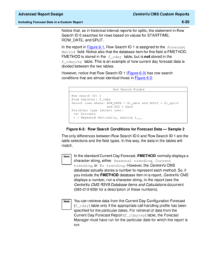 Page 160  Advanced Report Design CentreVu CMS Custom Reports
Including Forecast Data in a Custom Report6-20
Notice that, as in historical interval reports for splits, the statement in Row 
Search ID 0 searches for rows based on values for STARTTIME, 
ROW_DATE, and SPLIT.
In the report in Figure 6-1
, Row Search ID 1 is assigned to the Forecast 
Method field. Notice also that the database item for this field is FMETHOD. 
FMETHOD is stored in the f_cday table, but is not stored in the 
f_cdayrep table. This is an...