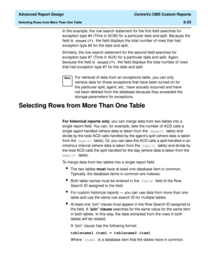 Page 165  Advanced Report Design CentreVu CMS Custom Reports
Selecting Rows from More Than One Table6-25
In the example, the row search statement for the first field searches for 
exception type #4 (Time in ACW) for a particular date and split. Because the 
field is count(*), the field displays the total number of rows that had 
exception type #4 for the date and split.
Similarly, the row search statement for the second field searches for 
exception type #7 (Time in AUX) for a particular date and split. Again,...