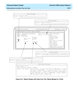 Page 167  Advanced Report Design CentreVu CMS Custom Reports
Selecting Rows from More Than One Table6-27
Figure 6-8:  Report Design with Data from Two Tables Merged in a Field
 
04/19/95 00:30 AM CentreVu(TM) CMS Windows: 1 of 5 ^ 
Custom Reports: Hist: agent excepts
Split: $$$$$$$$$$$$$$$$$$$$ Split ACD
Date: $$$$$$$$ Calls
Field Window
Select: hagent.LOGID__________________________
______________________________________
Add highlights
Bar
Copy block
Define input
Erase block
Field
Get copy of design
Move block...